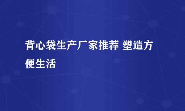 背心袋生产厂家推荐 塑造方便生活