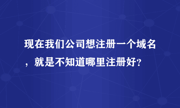 现在我们公司想注册一个域名，就是不知道哪里注册好？