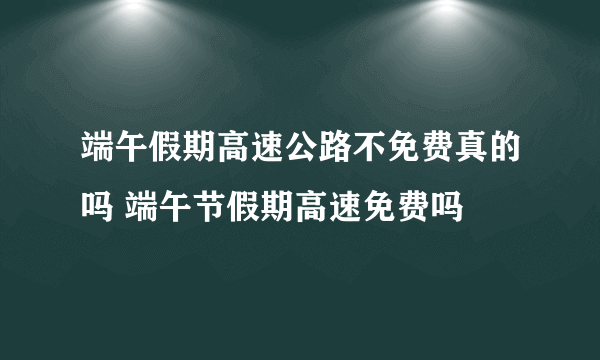 端午假期高速公路不免费真的吗 端午节假期高速免费吗