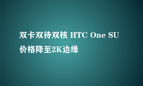 双卡双待双核 HTC One SU价格降至2K边缘