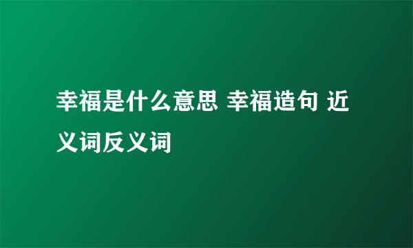 幸福是什么意思 幸福造句 近义词反义词