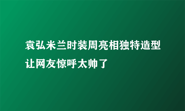 袁弘米兰时装周亮相独特造型让网友惊呼太帅了