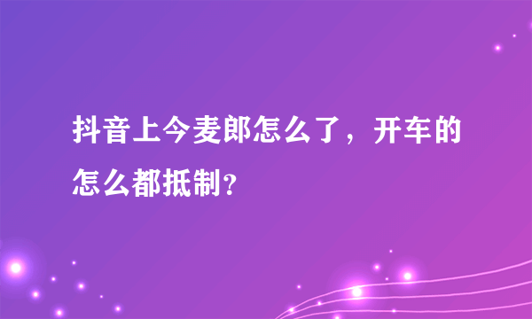 抖音上今麦郎怎么了，开车的怎么都抵制？