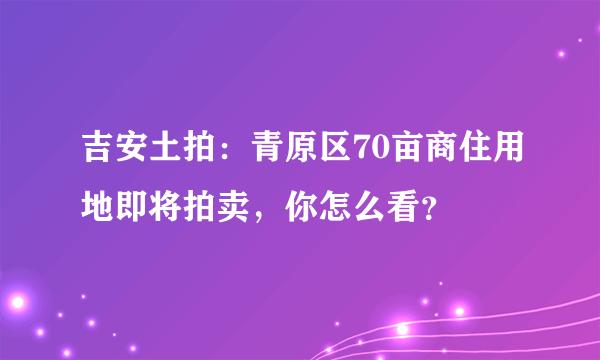 吉安土拍：青原区70亩商住用地即将拍卖，你怎么看？