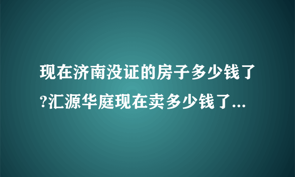 现在济南没证的房子多少钱了?汇源华庭现在卖多少钱了?二手房？