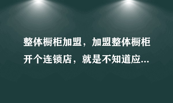 整体橱柜加盟，加盟整体橱柜开个连锁店，就是不知道应该选哪个品牌？