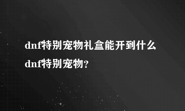 dnf特别宠物礼盒能开到什么dnf特别宠物？