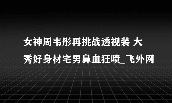 女神周韦彤再挑战透视装 大秀好身材宅男鼻血狂喷_飞外网