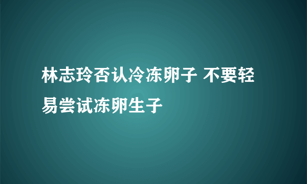 林志玲否认冷冻卵子 不要轻易尝试冻卵生子