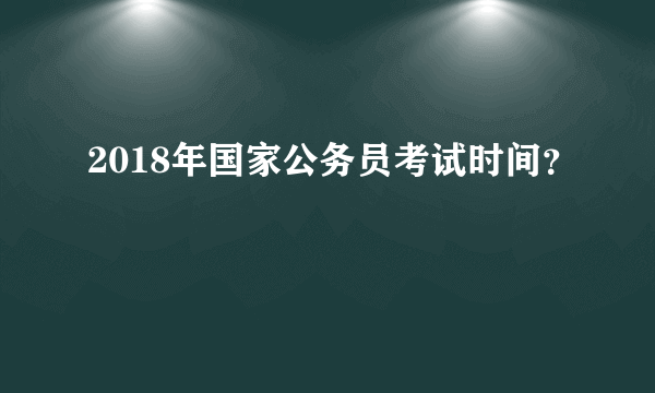 2018年国家公务员考试时间？