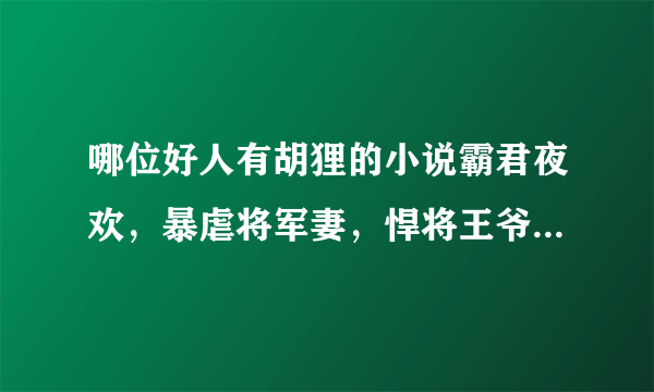 哪位好人有胡狸的小说霸君夜欢，暴虐将军妻，悍将王爷的废妾，哪个夫君是我的，霸道王爷温柔爱