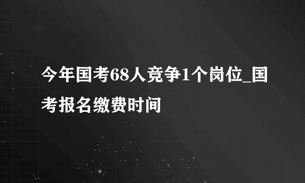 今年国考68人竞争1个岗位_国考报名缴费时间