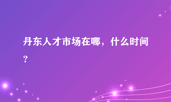 丹东人才市场在哪，什么时间？