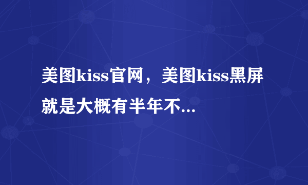 美图kiss官网，美图kiss黑屏就是大概有半年不怎么用了今天打开五秒以后马上黑屏再