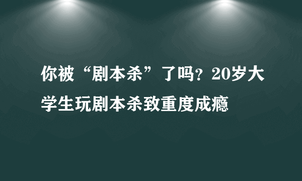 你被“剧本杀”了吗？20岁大学生玩剧本杀致重度成瘾