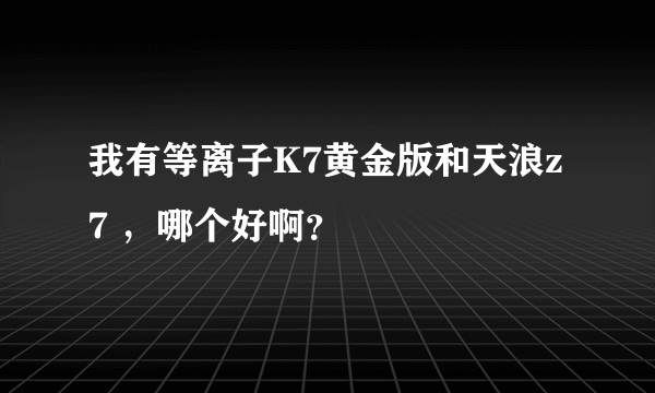 我有等离子K7黄金版和天浪z7 ，哪个好啊？