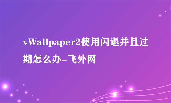 vWallpaper2使用闪退并且过期怎么办-飞外网