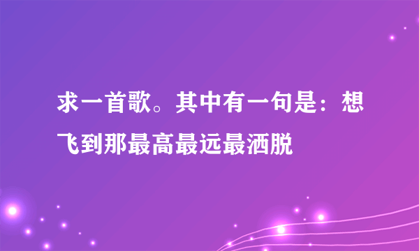 求一首歌。其中有一句是：想飞到那最高最远最洒脱