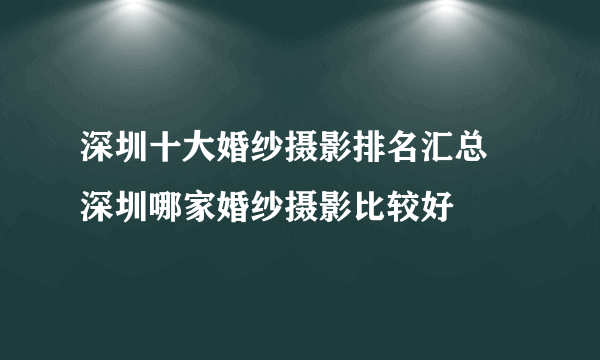 深圳十大婚纱摄影排名汇总  深圳哪家婚纱摄影比较好