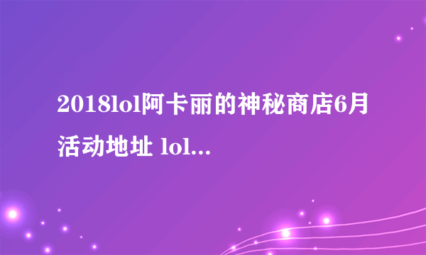 2018lol阿卡丽的神秘商店6月活动地址 lol6月阿卡丽的神秘商店网址2018