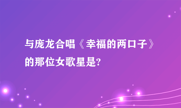 与庞龙合唱《幸福的两口子》的那位女歌星是?