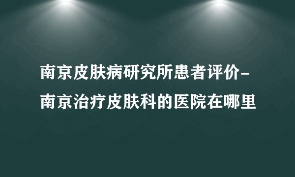 南京皮肤病研究所患者评价-南京治疗皮肤科的医院在哪里