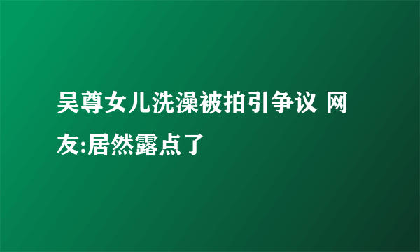 吴尊女儿洗澡被拍引争议 网友:居然露点了