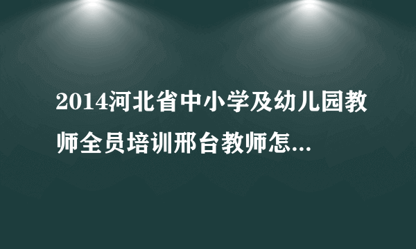 2014河北省中小学及幼儿园教师全员培训邢台教师怎样选课？