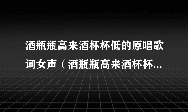 酒瓶瓶高来酒杯杯低的原唱歌词女声（酒瓶瓶高来酒杯杯低的原唱歌词）