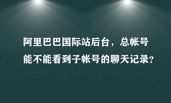 阿里巴巴国际站后台，总帐号能不能看到子帐号的聊天记录？