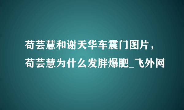 苟芸慧和谢天华车震门图片，苟芸慧为什么发胖爆肥_飞外网