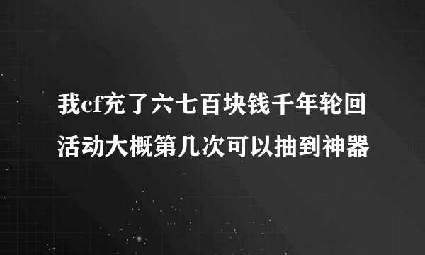 我cf充了六七百块钱千年轮回活动大概第几次可以抽到神器