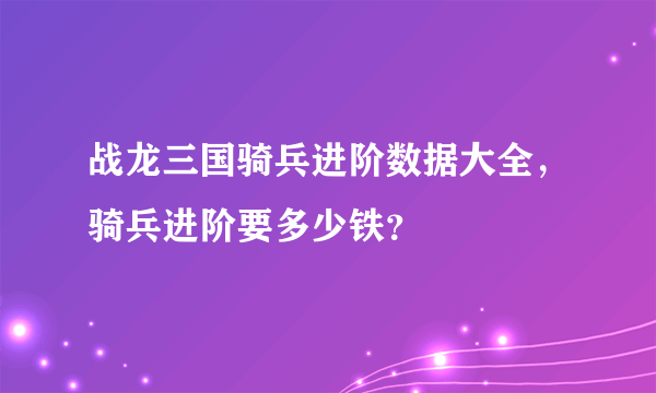 战龙三国骑兵进阶数据大全，骑兵进阶要多少铁？