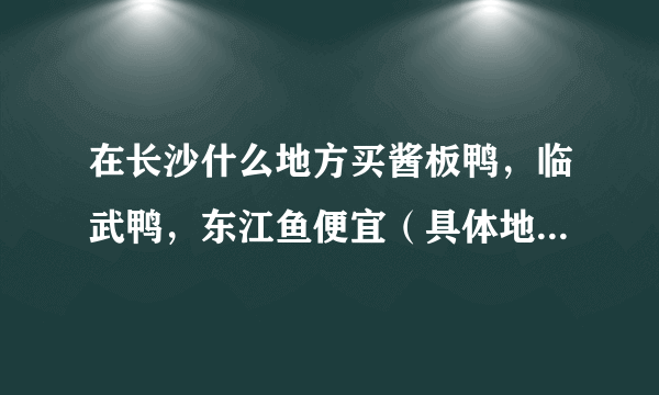 在长沙什么地方买酱板鸭，临武鸭，东江鱼便宜（具体地址，具体说明。）