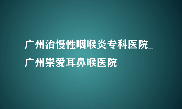 广州治慢性咽喉炎专科医院_广州崇爱耳鼻喉医院