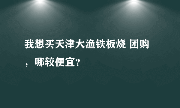 我想买天津大渔铁板烧 团购，哪较便宜？