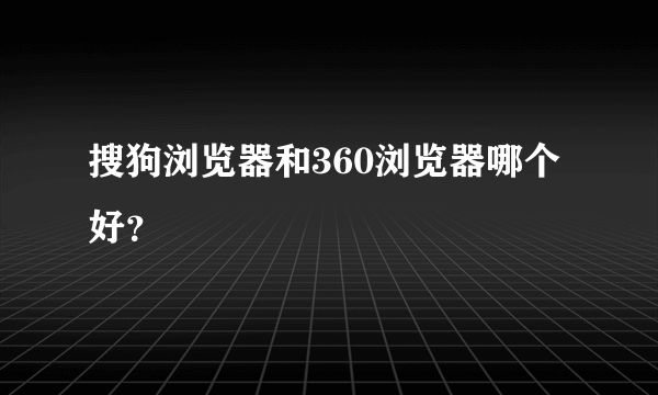 搜狗浏览器和360浏览器哪个好？