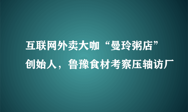 互联网外卖大咖“曼玲粥店”创始人，鲁豫食材考察压轴访厂