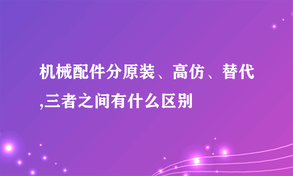 机械配件分原装、高仿、替代,三者之间有什么区别