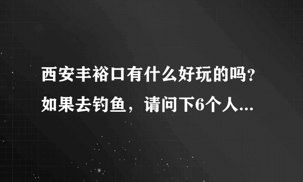 西安丰裕口有什么好玩的吗？如果去钓鱼，请问下6个人大概花多钱？谢谢了！