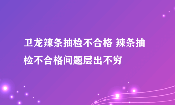 卫龙辣条抽检不合格 辣条抽检不合格问题层出不穷