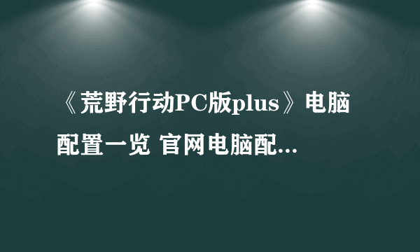 《荒野行动PC版plus》电脑配置一览 官网电脑配置要求介绍