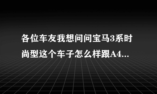 各位车友我想问问宝马3系时尚型这个车子怎么样跟A4L比较。那个好一点，请大家给个意见。