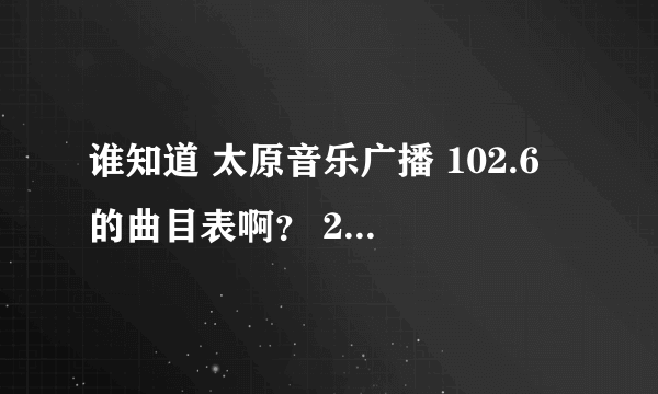 谁知道 太原音乐广播 102.6 的曲目表啊？ 2012.7.7日的 谢谢了 帮帮忙 急啊！！ 我想找首歌