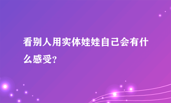 看别人用实体娃娃自己会有什么感受？