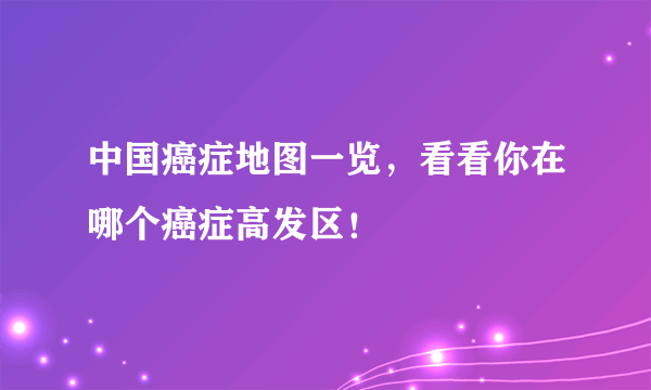 中国癌症地图一览，看看你在哪个癌症高发区！