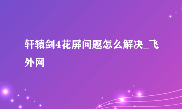 轩辕剑4花屏问题怎么解决_飞外网