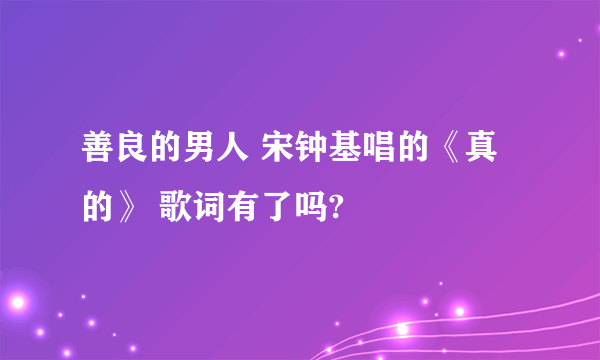 善良的男人 宋钟基唱的《真的》 歌词有了吗?