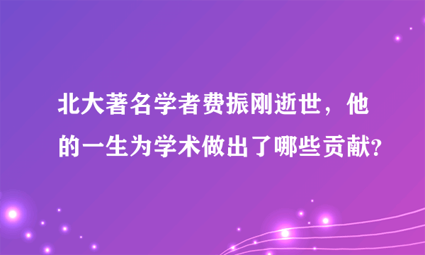 北大著名学者费振刚逝世，他的一生为学术做出了哪些贡献？