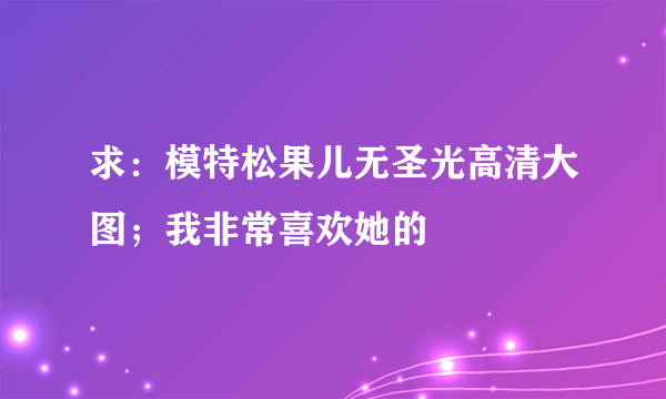 求：模特松果儿无圣光高清大图；我非常喜欢她的